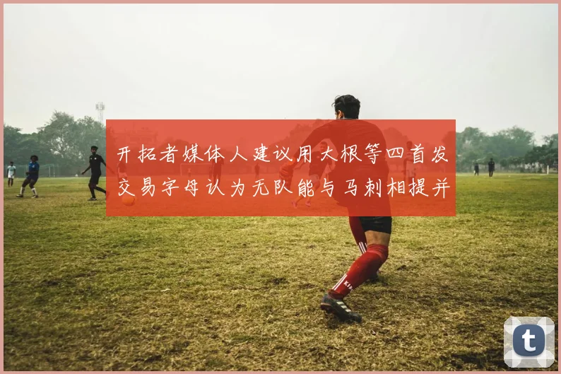 开拓者媒体人建议用大根等四首发交易字母认为无队能与马刺相提并论