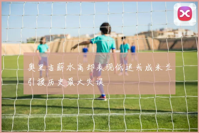 奥里吉薪水高却表现低迷或成米兰引援历史最大失误