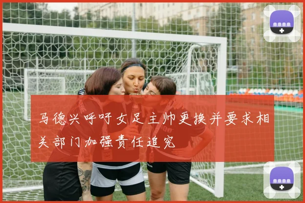 马德兴呼吁女足主帅更换并要求相关部门加强责任追究