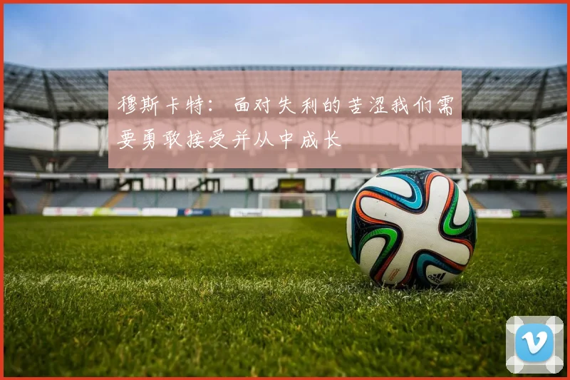 穆斯卡特：面对失利的苦涩我们需要勇敢接受并从中成长