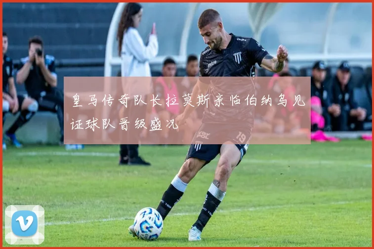 皇马传奇队长拉莫斯亲临伯纳乌见证球队晋级盛况