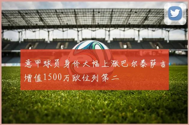 意甲球员身价大幅上涨巴尔泰萨吉增值1500万欧位列第二