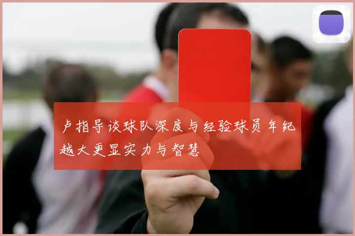 卢指导谈球队深度与经验球员年纪越大更显实力与智慧