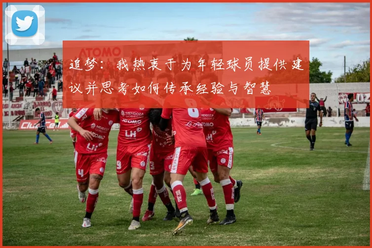 追梦：我热衷于为年轻球员提供建议并思考如何传承经验与智慧