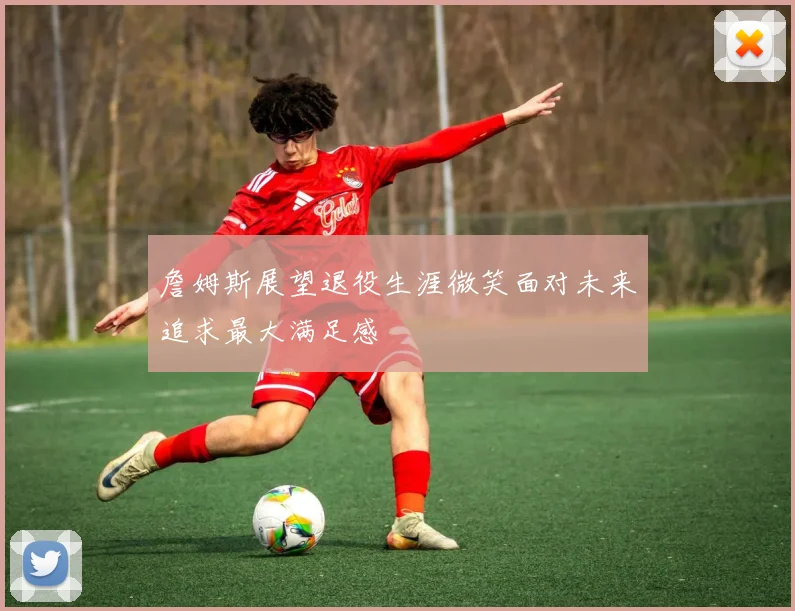 詹姆斯展望退役生涯微笑面对未来追求最大满足感