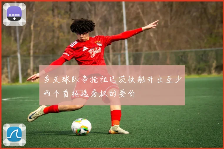 多支球队争抢祖巴茨快船开出至少两个首轮选秀权的要价