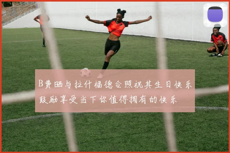 B费晒与拉什福德合照祝其生日快乐鼓励享受当下你值得拥有的快乐