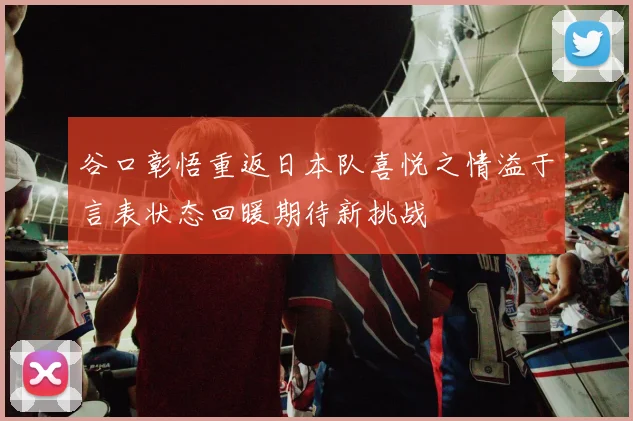 谷口彰悟重返日本队喜悦之情溢于言表状态回暖期待新挑战