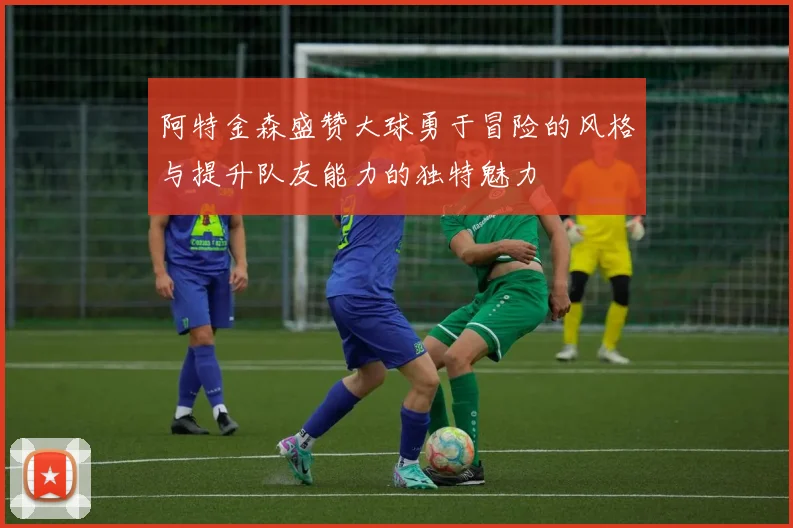 阿特金森盛赞大球勇于冒险的风格与提升队友能力的独特魅力