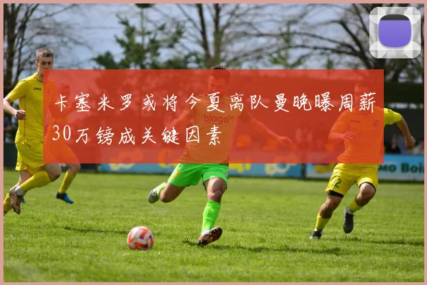 卡塞米罗或将今夏离队曼晚曝周薪30万镑成关键因素