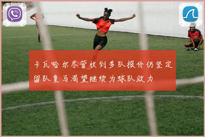 卡瓦哈尔尽管收到多队报价仍坚定留队皇马渴望继续为球队效力