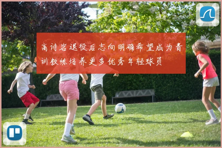 高诗岩退役后志向明确希望成为青训教练培养更多优秀年轻球员