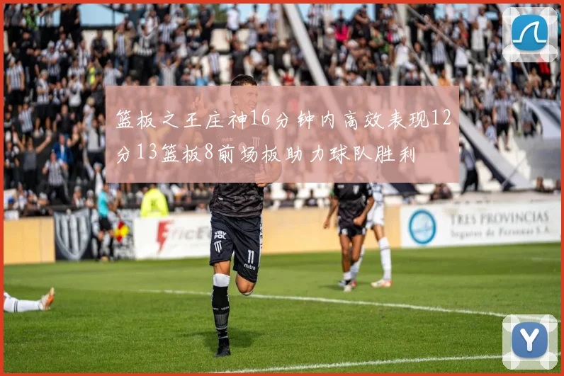 篮板之王庄神16分钟内高效表现12分13篮板8前场板助力球队胜利