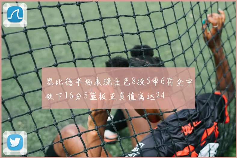 恩比德半场表现出色8投5中6罚全中砍下16分5篮板正负值高达24