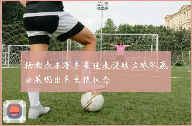 杨瀚森本赛季最佳表现助力球队赢分展现出色竞技状态