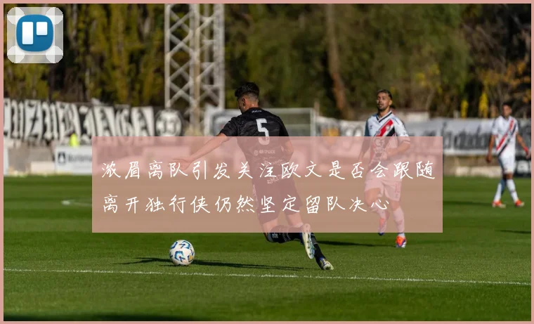 浓眉离队引发关注欧文是否会跟随离开独行侠仍然坚定留队决心