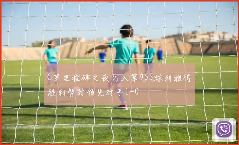 C罗里程碑之夜打入第955球利雅得胜利暂时领先对手1-0