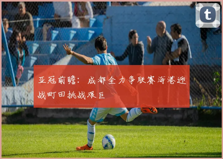 亚冠前瞻：成都全力争联赛海港迎战町田挑战艰巨