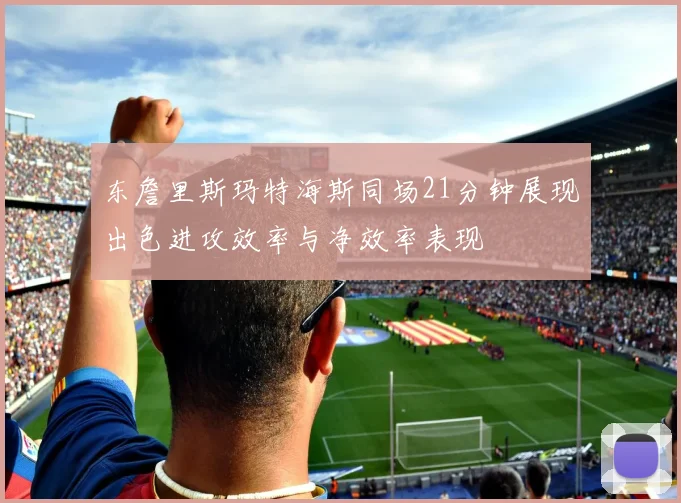 东詹里斯玛特海斯同场21分钟展现出色进攻效率与净效率表现