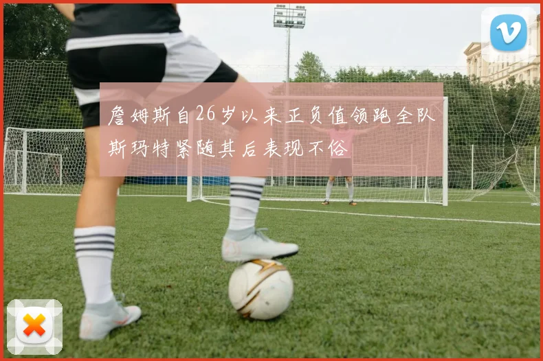 詹姆斯自26岁以来正负值领跑全队斯玛特紧随其后表现不俗