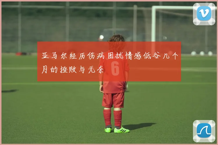 亚马尔经历伤病困扰情感低谷几个月的挫败与无奈