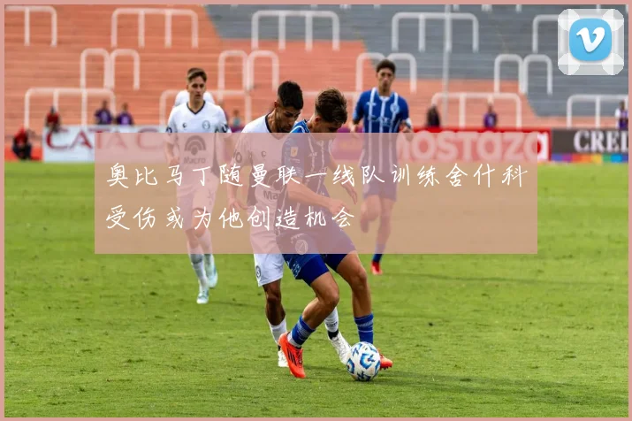奥比马丁随曼联一线队训练舍什科受伤或为他创造机会
