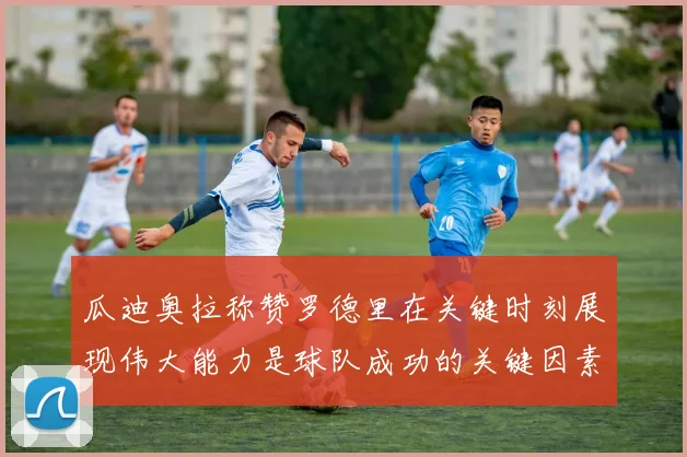 瓜迪奥拉称赞罗德里在关键时刻展现伟大能力是球队成功的关键因素
