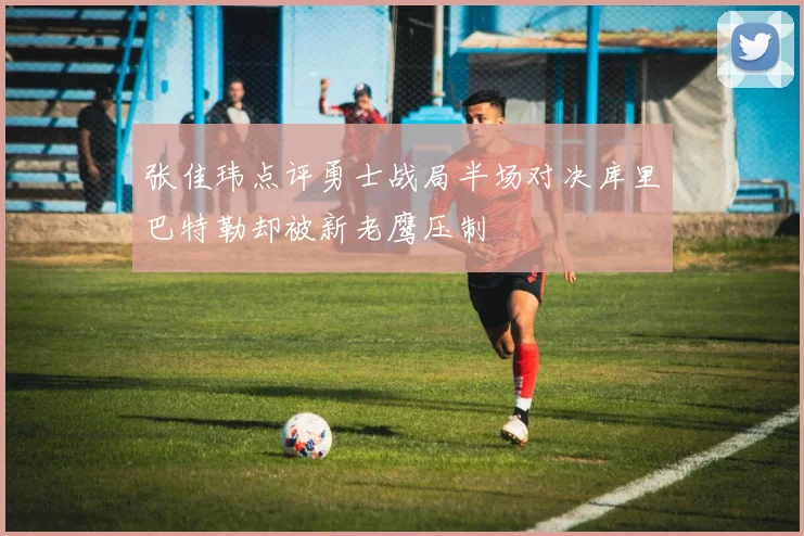 张佳玮点评勇士战局半场对决库里巴特勒却被新老鹰压制